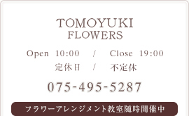 TOMOYUKI FLOWERS / OPEN-10:00 / CLOSE-19:00 / 定休日-日曜日 / 075-495-5287 / フラワーアレンメント教室随時開催中